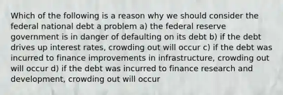 Which of the following is a reason why we should consider the federal national debt a problem a) the federal reserve government is in danger of defaulting on its debt b) if the debt drives up interest rates, crowding out will occur c) if the debt was incurred to finance improvements in infrastructure, crowding out will occur d) if the debt was incurred to finance research and development, crowding out will occur