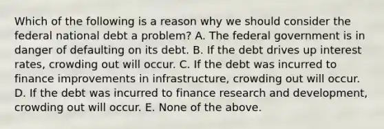 Which of the following is a reason why we should consider the federal national debt a problem? A. The federal government is in danger of defaulting on its debt. B. If the debt drives up interest rates, crowding out will occur. C. If the debt was incurred to finance improvements in infrastructure, crowding out will occur. D. If the debt was incurred to finance research and development, crowding out will occur. E. None of the above.