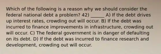 Which of the following is a reason why we should consider the federal national debt a problem? 42) ______ A) If the debt drives up interest rates, crowding out will occur. B) If the debt was incurred to finance improvements in infrastructure, crowding out will occur. C) The federal government is in danger of defaulting on its debt. D) If the debt was incurred to finance research and development, crowding out will occur.