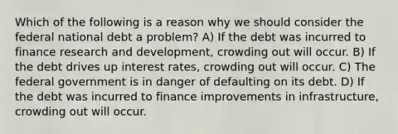 Which of the following is a reason why we should consider the federal national debt a problem? A) If the debt was incurred to finance research and development, crowding out will occur. B) If the debt drives up interest rates, crowding out will occur. C) The federal government is in danger of defaulting on its debt. D) If the debt was incurred to finance improvements in infrastructure, crowding out will occur.