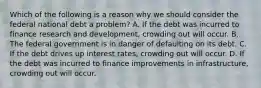 Which of the following is a reason why we should consider the federal national debt a​ problem? A. If the debt was incurred to finance research and​ development, crowding out will occur. B. The federal government is in danger of defaulting on its debt. C. If the debt drives up interest​ rates, crowding out will occur. D. If the debt was incurred to finance improvements in​ infrastructure, crowding out will occur.