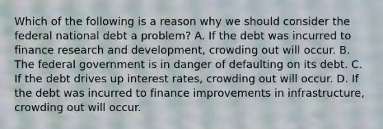 Which of the following is a reason why we should consider the federal national debt a​ problem? A. If the debt was incurred to finance research and​ development, crowding out will occur. B. The federal government is in danger of defaulting on its debt. C. If the debt drives up interest​ rates, crowding out will occur. D. If the debt was incurred to finance improvements in​ infrastructure, crowding out will occur.