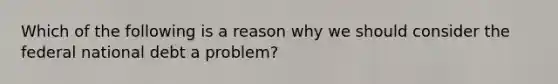 Which of the following is a reason why we should consider the federal national debt a problem?