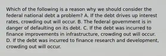 Which of the following is a reason why we should consider the federal national debt a​ problem? A. If the debt drives up interest​ rates, crowding out will occur. B. The federal government is in danger of defaulting on its debt. C. If the debt was incurred to finance improvements in​ infrastructure, crowding out will occur. D. If the debt was incurred to finance research and​ development, crowding out will occur.