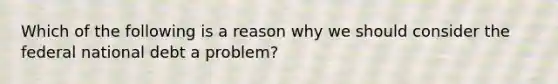 Which of the following is a reason why we should consider the federal national debt a​ problem?