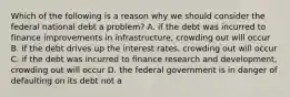 Which of the following is a reason why we should consider the federal national debt a problem? A. if the debt was incurred to finance improvements in infrastructure, crowding out will occur B. if the debt drives up the interest rates, crowding out will occur C. if the debt was incurred to finance research and development, crowding out will occur D. the federal government is in danger of defaulting on its debt not a