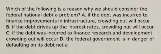 Which of the following is a reason why we should consider the federal national debt a problem? A. if the debt was incurred to finance improvements in infrastructure, crowding out will occur B. if the debt drives up the interest rates, crowding out will occur C. if the debt was incurred to finance research and development, crowding out will occur D. the federal government is in danger of defaulting on its debt not a