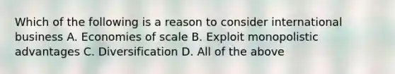 Which of the following is a reason to consider international business A. Economies of scale B. Exploit monopolistic advantages C. Diversification D. All of the above