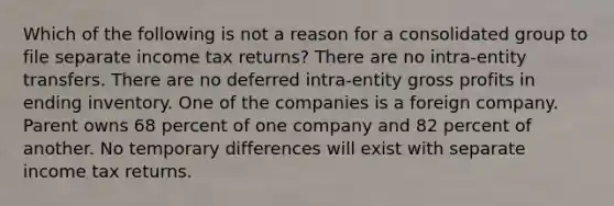 Which of the following is not a reason for a consolidated group to file separate income tax returns? There are no intra-entity transfers. There are no deferred intra-entity gross profits in ending inventory. One of the companies is a foreign company. Parent owns 68 percent of one company and 82 percent of another. No temporary differences will exist with separate income tax returns.