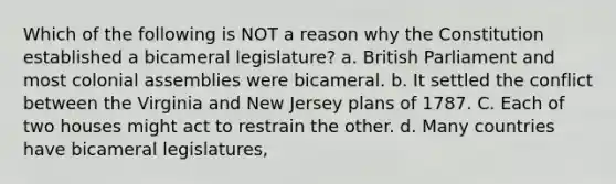 Which of the following is NOT a reason why the Constitution established a bicameral legislature? a. British Parliament and most colonial assemblies were bicameral. b. It settled the conflict between the Virginia and New Jersey plans of 1787. C. Each of two houses might act to restrain the other. d. Many countries have bicameral legislatures,