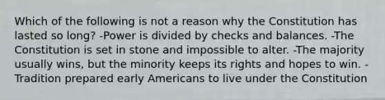 Which of the following is not a reason why the Constitution has lasted so long? -Power is divided by checks and balances. -The Constitution is set in stone and impossible to alter. -The majority usually wins, but the minority keeps its rights and hopes to win. -Tradition prepared early Americans to live under the Constitution