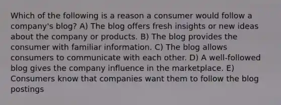 Which of the following is a reason a consumer would follow a company's blog? A) The blog offers fresh insights or new ideas about the company or products. B) The blog provides the consumer with familiar information. C) The blog allows consumers to communicate with each other. D) A well-followed blog gives the company influence in the marketplace. E) Consumers know that companies want them to follow the blog postings