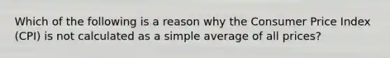 Which of the following is a reason why the Consumer Price Index (CPI) is not calculated as a simple average of all prices?