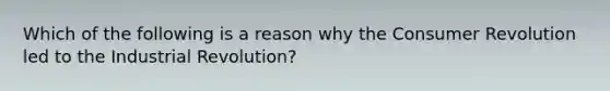 Which of the following is a reason why the Consumer Revolution led to the Industrial Revolution?