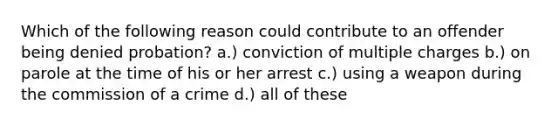 Which of the following reason could contribute to an offender being denied probation? a.) conviction of multiple charges b.) on parole at the time of his or her arrest c.) using a weapon during the commission of a crime d.) all of these