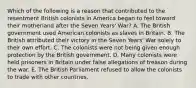 Which of the following is a reason that contributed to the resentment British colonists in America began to feel toward their motherland after the Seven Years' War? A. The British government used American colonists as slaves in Britain. B. The British attributed their victory in the Seven Years' War solely to their own effort. C. The colonists were not being given enough protection by the British government. D. Many colonists were held prisoners in Britain under false allegations of treason during the war. E. The British Parliament refused to allow the colonists to trade with other countries.