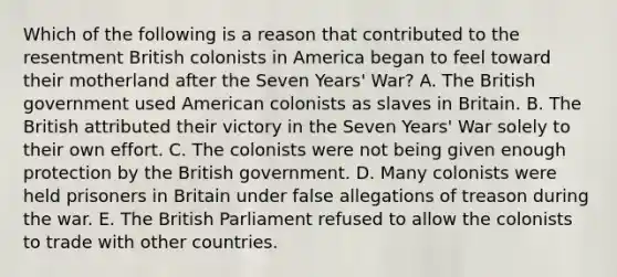 Which of the following is a reason that contributed to the resentment British colonists in America began to feel toward their motherland after the Seven Years' War? A. The British government used American colonists as slaves in Britain. B. The British attributed their victory in the Seven Years' War solely to their own effort. C. The colonists were not being given enough protection by the British government. D. Many colonists were held prisoners in Britain under false allegations of treason during the war. E. The British Parliament refused to allow the colonists to trade with other countries.