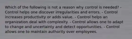 Which of the following is not a reason why control is needed? - Control helps one discover irregularities and errors. - Control increases productivity or adds value. - Control helps an organization deal with complexity. - Control allows one to adapt to change and uncertainty and detect opportunities. - Control allows one to maintain authority over employees.