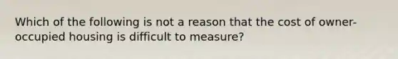 Which of the following is not a reason that the cost of owner-occupied housing is difficult to measure?