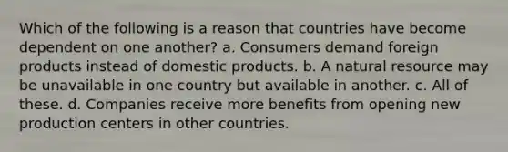 Which of the following is a reason that countries have become dependent on one another? a. Consumers demand foreign products instead of domestic products. b. A natural resource may be unavailable in one country but available in another. c. All of these. d. Companies receive more benefits from opening new production centers in other countries.