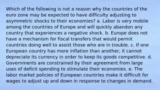 Which of the following is not a reason why the countries of the euro zone may be expected to have difficulty adjusting to asymmetric shocks to their economies? a. Labor is very mobile among the countries of Europe and will quickly abandon any country that experiences a negative shock. b. Europe does not have a mechanism for fiscal transfers that would permit countries doing well to assist those who are in trouble. c. If one European country has more inflation than another, it cannot depreciate its currency in order to keep its goods competitive. d. Governments are constrained by their agreement from large uses of deficit spending to stimulate their economies. e. The labor market policies of European countries make it difficult for wages to adjust up and down in response to changes in demand.