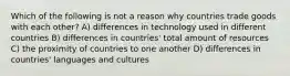 Which of the following is not a reason why countries trade goods with each other? A) differences in technology used in different countries B) differences in countries' total amount of resources C) the proximity of countries to one another D) differences in countries' languages and cultures