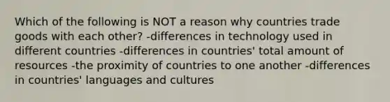 Which of the following is NOT a reason why countries trade goods with each other? -differences in technology used in different countries -differences in countries' total amount of resources -the proximity of countries to one another -differences in countries' languages and cultures