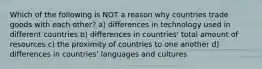 Which of the following is NOT a reason why countries trade goods with each other? a) differences in technology used in different countries b) differences in countries' total amount of resources c) the proximity of countries to one another d) differences in countries' languages and cultures