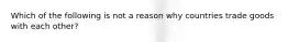 Which of the following is not a reason why countries trade goods with each other?