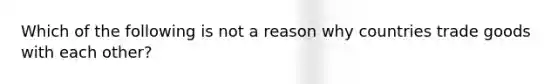 Which of the following is not a reason why countries trade goods with each other?