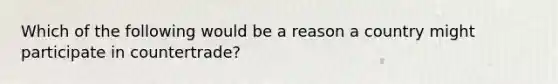 Which of the following would be a reason a country might participate in countertrade?