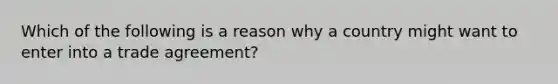 Which of the following is a reason why a country might want to enter into a trade agreement?