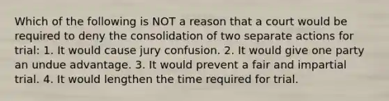 Which of the following is NOT a reason that a court would be required to deny the consolidation of two separate actions for trial: 1. It would cause jury confusion. 2. It would give one party an undue advantage. 3. It would prevent a fair and impartial trial. 4. It would lengthen the time required for trial.