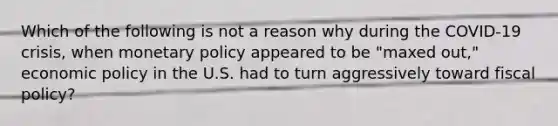 Which of the following is not a reason why during the COVID-19 crisis, when monetary policy appeared to be "maxed out," economic policy in the U.S. had to turn aggressively toward fiscal policy?