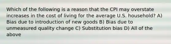 Which of the following is a reason that the CPI may overstate increases in the cost of living for the average U.S. household? A) Bias due to introduction of new goods B) Bias due to unmeasured quality change C) Substitution bias D) All of the above