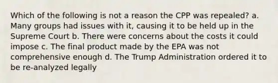 Which of the following is not a reason the CPP was repealed? a. Many groups had issues with it, causing it to be held up in the Supreme Court b. There were concerns about the costs it could impose c. The final product made by the EPA was not comprehensive enough d. The Trump Administration ordered it to be re-analyzed legally