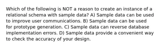 Which of the following is NOT a reason to create an instance of a relational schema with sample data? A) Sample data can be used to improve user communications. B) Sample data can be used for prototype generation. C) Sample data can reverse database implementation errors. D) Sample data provide a convenient way to check the accuracy of your design.