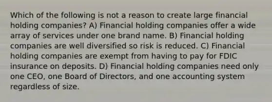 Which of the following is not a reason to create large financial holding companies? A) Financial holding companies offer a wide array of services under one brand name. B) Financial holding companies are well diversified so risk is reduced. C) Financial holding companies are exempt from having to pay for FDIC insurance on deposits. D) Financial holding companies need only one CEO, one Board of Directors, and one accounting system regardless of size.