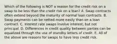 Which of the following is NOT a reason for the credit risk on a swap to be less than the credit risk on a loan? A. Swap contracts often extend beyond the maturity of normal loan contracts. B. Swap payments can be netted more easily than on a loan contract. C. Interest rate swaps involve interest, but not principal. D. Differences in credit quality between parties can be equalized through the use of standby letters of credit. E. All of the above are reasons for swaps to have less credit risk.