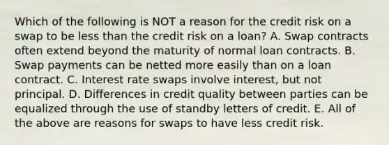 Which of the following is NOT a reason for the credit risk on a swap to be less than the credit risk on a loan? A. Swap contracts often extend beyond the maturity of normal loan contracts. B. Swap payments can be netted more easily than on a loan contract. C. Interest rate swaps involve interest, but not principal. D. Differences in credit quality between parties can be equalized through the use of standby letters of credit. E. All of the above are reasons for swaps to have less credit risk.