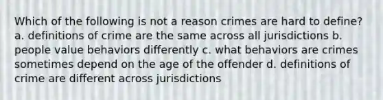 Which of the following is not a reason crimes are hard to define? a. definitions of crime are the same across all jurisdictions b. people value behaviors differently c. what behaviors are crimes sometimes depend on the age of the offender d. definitions of crime are different across jurisdictions