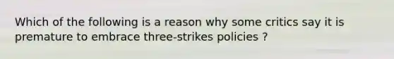 Which of the following is a reason why some critics say it is premature to embrace three-strikes policies ?