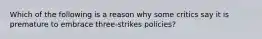 Which of the following is a reason why some critics say it is premature to embrace three-strikes policies?