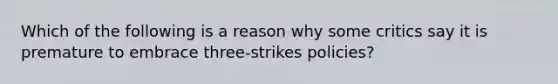 Which of the following is a reason why some critics say it is premature to embrace three-strikes policies?