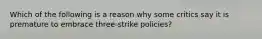 Which of the following is a reason why some critics say it is premature to embrace three-strike policies?