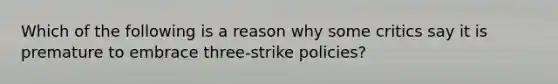 Which of the following is a reason why some critics say it is premature to embrace three-strike policies?