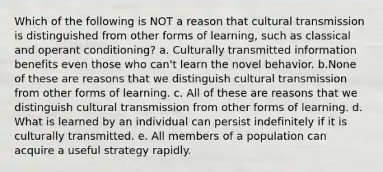 Which of the following is NOT a reason that cultural transmission is distinguished from other forms of learning, such as classical and <a href='https://www.questionai.com/knowledge/kcaiZj2J12-operant-conditioning' class='anchor-knowledge'>operant conditioning</a>? a. Culturally transmitted information benefits even those who can't learn the novel behavior. b.None of these are reasons that we distinguish cultural transmission from other forms of learning. c. All of these are reasons that we distinguish cultural transmission from other forms of learning. d. What is learned by an individual can persist indefinitely if it is culturally transmitted. e. All members of a population can acquire a useful strategy rapidly.