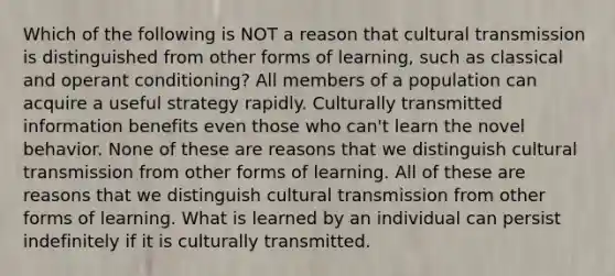 Which of the following is NOT a reason that cultural transmission is distinguished from other forms of learning, such as classical and operant conditioning? All members of a population can acquire a useful strategy rapidly. Culturally transmitted information benefits even those who can't learn the novel behavior. None of these are reasons that we distinguish cultural transmission from other forms of learning. All of these are reasons that we distinguish cultural transmission from other forms of learning. What is learned by an individual can persist indefinitely if it is culturally transmitted.