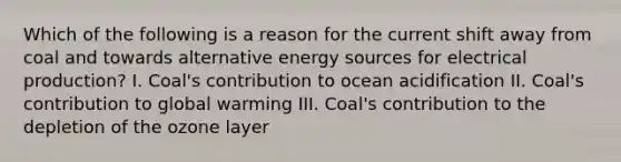 Which of the following is a reason for the current shift away from coal and towards alternative energy sources for electrical production? I. Coal's contribution to ocean acidification II. Coal's contribution to global warming III. Coal's contribution to the depletion of the ozone layer