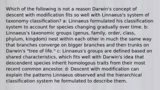 Which of the following is not a reason Darwin's concept of descent with modification fits so well with Linnaeus's system of taxonomy classification? a: Linnaeus formulated his classification system to account for species changing gradually over time. b: Linnaeus's taxonomic groups (genus, family, order, class, phylum, kingdom) nest within each other in much the same way that branches converge on bigger branches and then trunks on Darwin's "tree of life." c: Linnaeus's groups are defined based on shared characteristics, which fits well with Darwin's idea that descendent species inherit homologous traits from their most recent common ancestor. d: Descent with modification can explain the patterns Linnaeus observed and the hierarchical classification system he formulated to describe them.